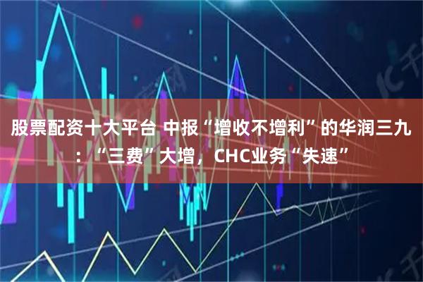 股票配资十大平台 中报“增收不增利”的华润三九：“三费”大增，CHC业务“失速”