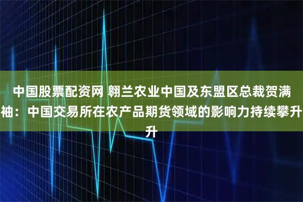 中国股票配资网 翱兰农业中国及东盟区总裁贺满袖：中国交易所在农产品期货领域的影响力持续攀升