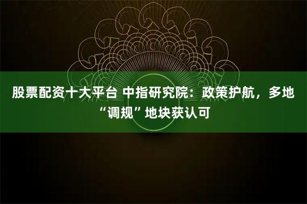 股票配资十大平台 中指研究院：政策护航，多地“调规”地块获认可