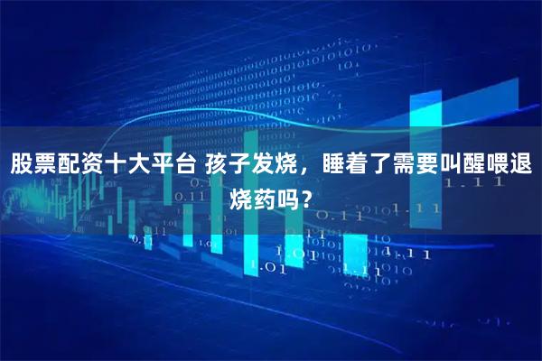 股票配资十大平台 孩子发烧，睡着了需要叫醒喂退烧药吗？