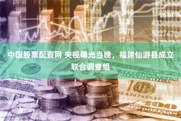 中国股票配资网 央视曝光当晚，福建仙游县成立联合调查组