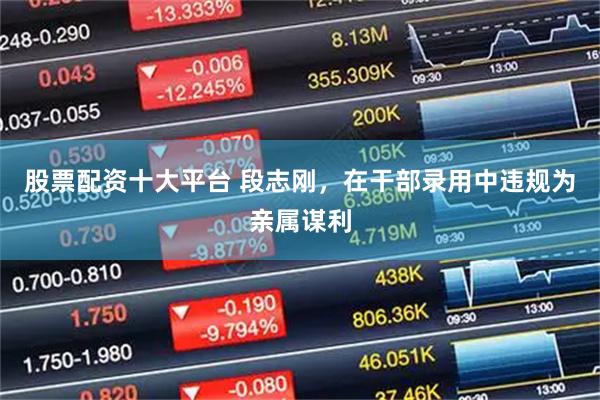 股票配资十大平台 段志刚，在干部录用中违规为亲属谋利