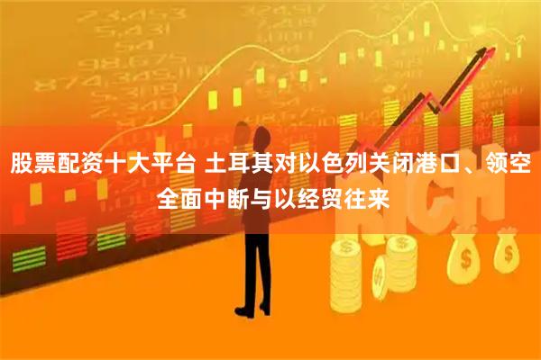 股票配资十大平台 土耳其对以色列关闭港口、领空 全面中断与以经贸往来