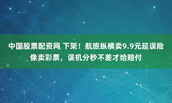 中国股票配资网 下架！航旅纵横卖9.9元延误险像卖彩票，误机分秒不差才给赔付