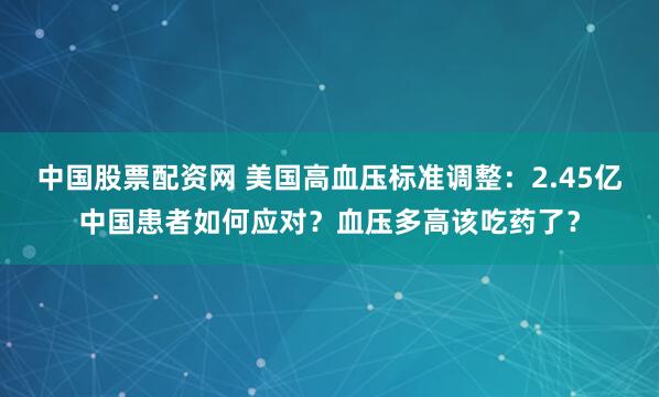 中国股票配资网 美国高血压标准调整：2.45亿中国患者如何应对？血压多高该吃药了？