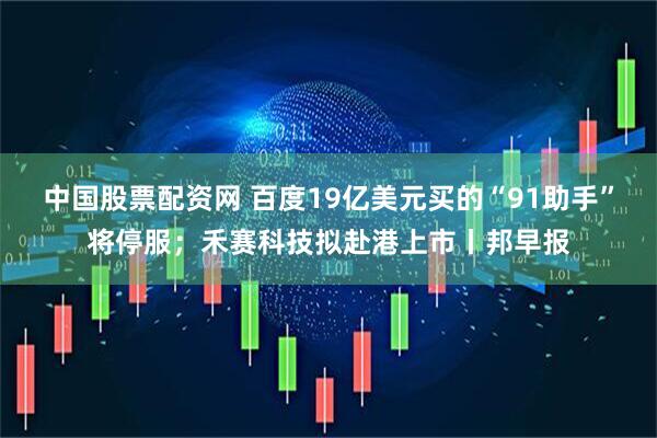 中国股票配资网 百度19亿美元买的“91助手”将停服；禾赛科技拟赴港上市丨邦早报