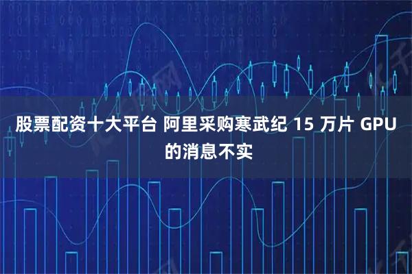 股票配资十大平台 阿里采购寒武纪 15 万片 GPU 的消息不实