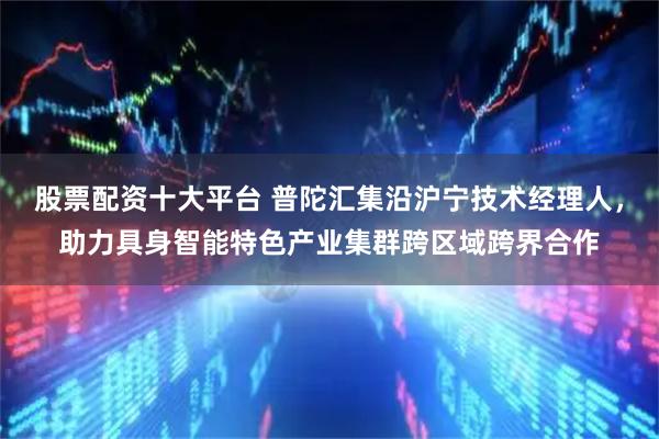 股票配资十大平台 普陀汇集沿沪宁技术经理人，助力具身智能特色产业集群跨区域跨界合作