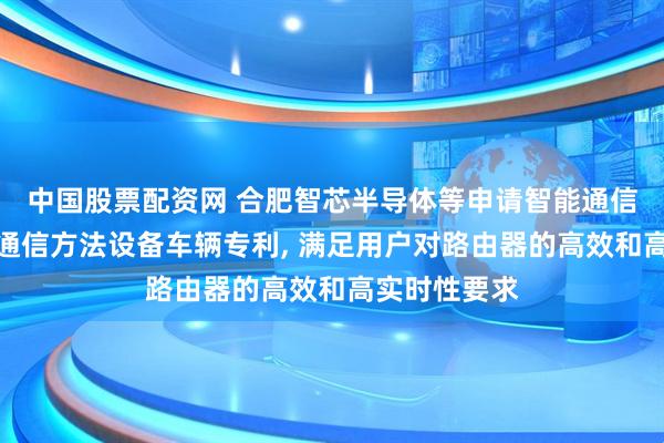 中国股票配资网 合肥智芯半导体等申请智能通信系统及相关通信方法设备车辆专利, 满足用户对路由器的高效和高实时性要求