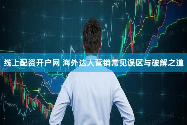 线上配资开户网 海外达人营销常见误区与破解之道