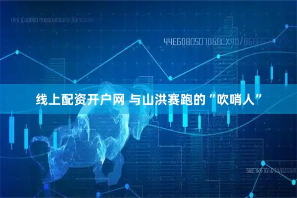 线上配资开户网 与山洪赛跑的“吹哨人”
