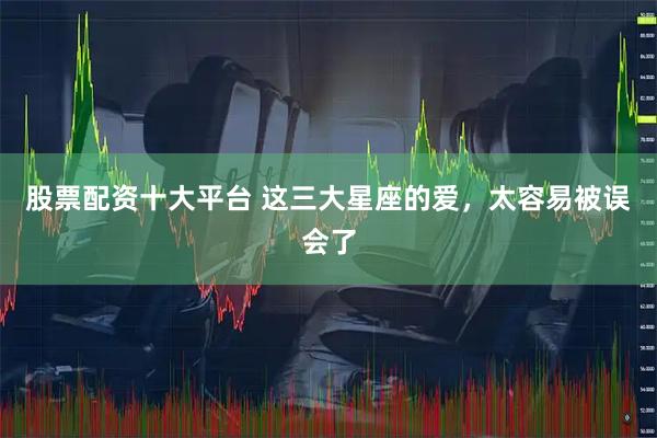 股票配资十大平台 这三大星座的爱，太容易被误会了