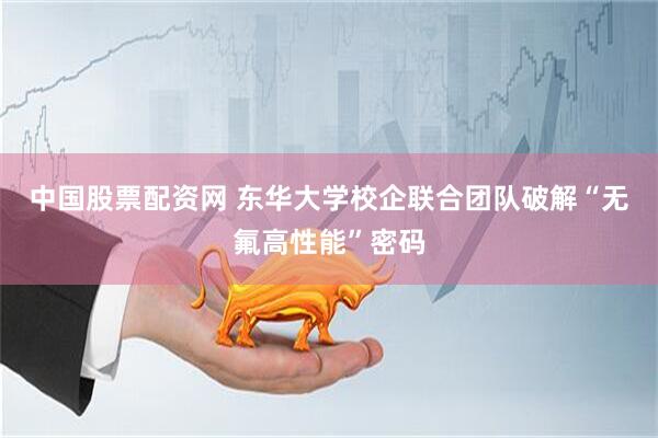 中国股票配资网 东华大学校企联合团队破解“无氟高性能”密码