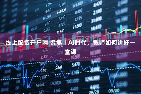 线上配资开户网 聚焦丨AI时代，教师如何讲好一堂课