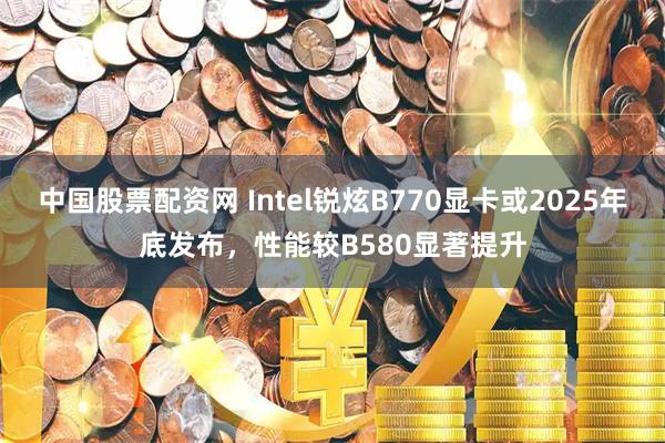 中国股票配资网 Intel锐炫B770显卡或2025年底发布，性能较B580显著提升