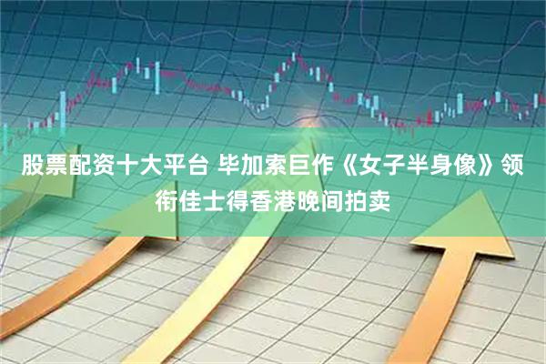 股票配资十大平台 毕加索巨作《女子半身像》领衔佳士得香港晚间拍卖