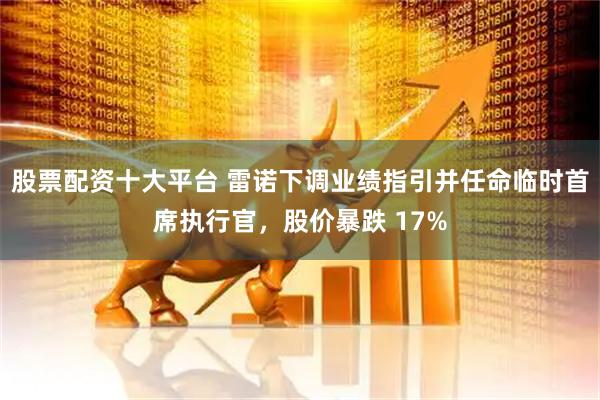 股票配资十大平台 雷诺下调业绩指引并任命临时首席执行官，股价暴跌 17%