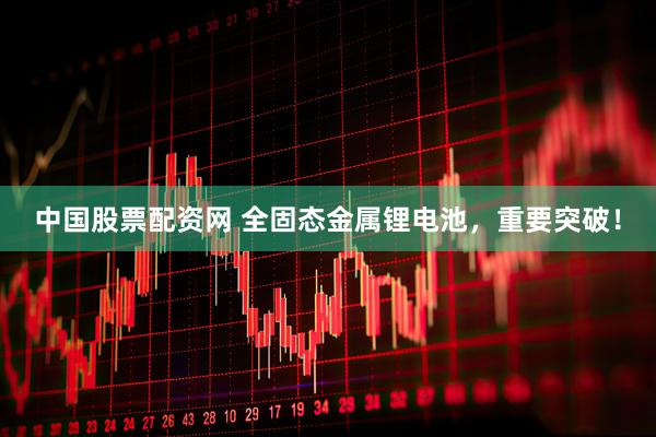 中国股票配资网 全固态金属锂电池,重要突破!
