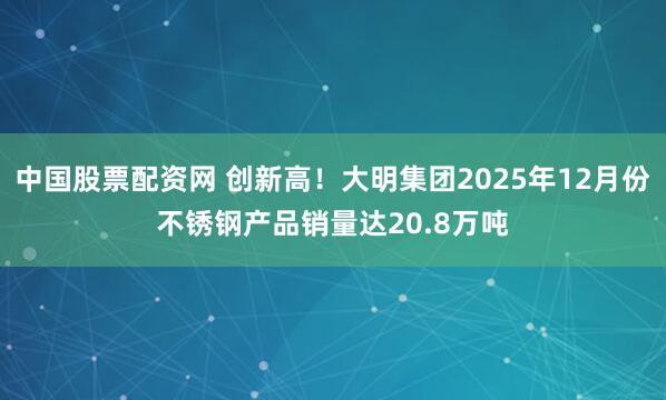 中国股票配资网 创新高！大明集团2025年12月份不锈钢产品销量达20.8万吨