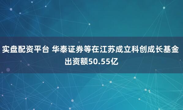 实盘配资平台 华泰证券等在江苏成立科创成长基金 出资额50.55亿