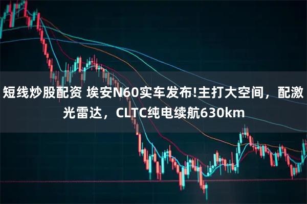短线炒股配资 埃安N60实车发布!主打大空间，配激光雷达，CLTC纯电续航630km