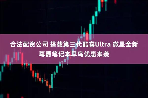 合法配资公司 搭载第三代酷睿Ultra 微星全新尊爵笔记本早鸟优惠来袭
