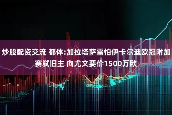 炒股配资交流 都体:加拉塔萨雷怕伊卡尔迪欧冠附加赛弑旧主 向尤文要价1500万欧