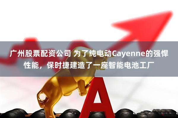 广州股票配资公司 为了纯电动Cayenne的强悍性能，保时捷建造了一座智能电池工厂