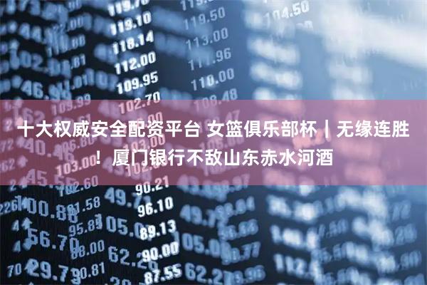 十大权威安全配资平台 女篮俱乐部杯｜无缘连胜！厦门银行不敌山东赤水河酒