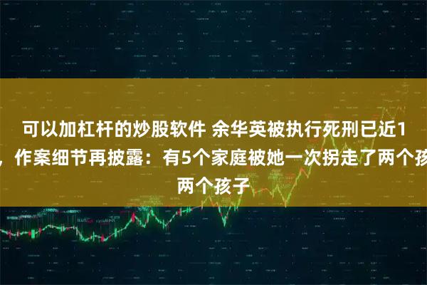 可以加杠杆的炒股软件 余华英被执行死刑已近1年,作案细节再披露:有5个家庭被她一次拐走了两个孩子