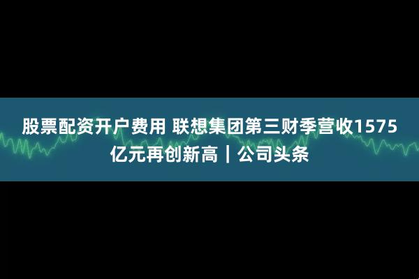 股票配资开户费用 联想集团第三财季营收1575亿元再创新高｜公司头条