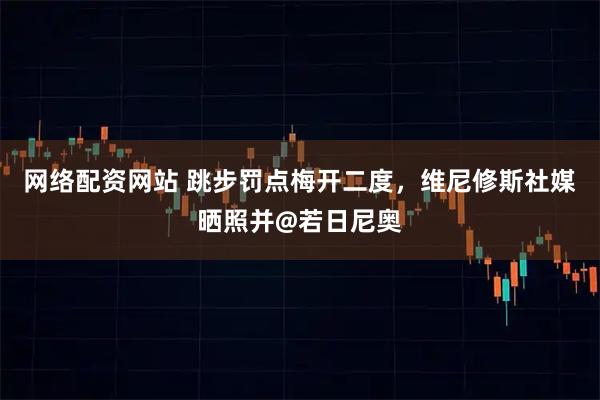 网络配资网站 跳步罚点梅开二度，维尼修斯社媒晒照并@若日尼奥