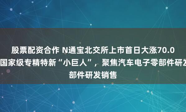 股票配资合作 N通宝北交所上市首日大涨70.01%：国家级专精特新“小巨人”，聚焦汽车电子零部件研发销售