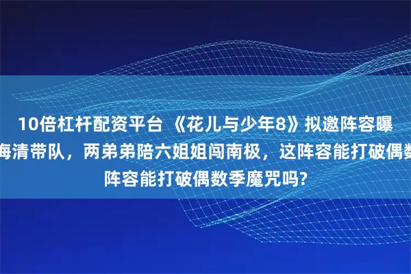 10倍杠杆配资平台 《花儿与少年8》拟邀阵容曝光! 蔡少芬海清带队，两弟弟陪六姐姐闯南极，这阵容能打破偶数季魔咒吗?