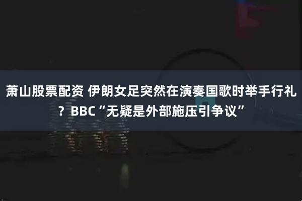 萧山股票配资 伊朗女足突然在演奏国歌时举手行礼？BBC“无疑是外部施压引争议”