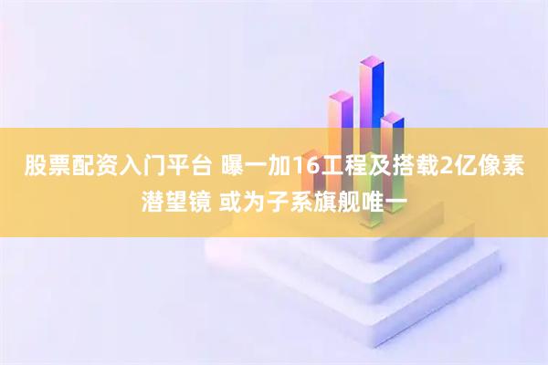 股票配资入门平台 曝一加16工程及搭载2亿像素潜望镜 或为子系旗舰唯一