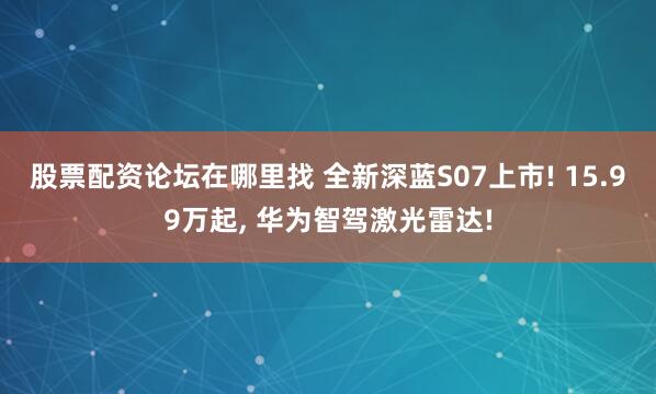 股票配资论坛在哪里找 全新深蓝S07上市! 15.99万起, 华为智驾激光雷达!