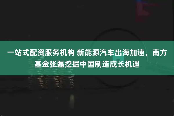 一站式配资服务机构 新能源汽车出海加速，南方基金张磊挖掘中国制造成长机遇