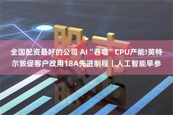 全国配资最好的公司 AI“吞噬”CPU产能!英特尔敦促客户改用18A先进制程｜人工智能早参
