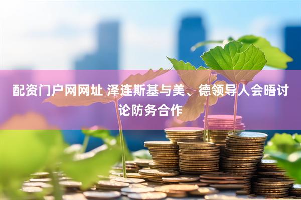 配资门户网网址 泽连斯基与美、德领导人会晤讨论防务合作
