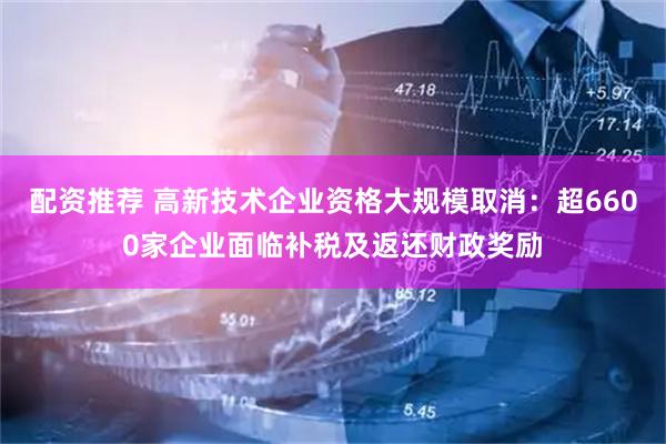 配资推荐 高新技术企业资格大规模取消：超6600家企业面临补税及返还财政奖励