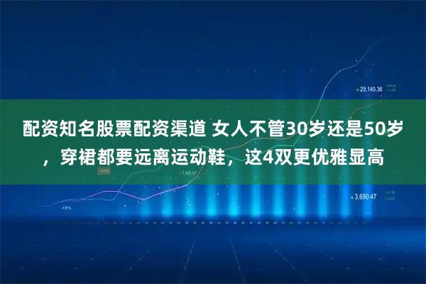 配资知名股票配资渠道 女人不管30岁还是50岁，穿裙都要远离运动鞋，这4双更优雅显高