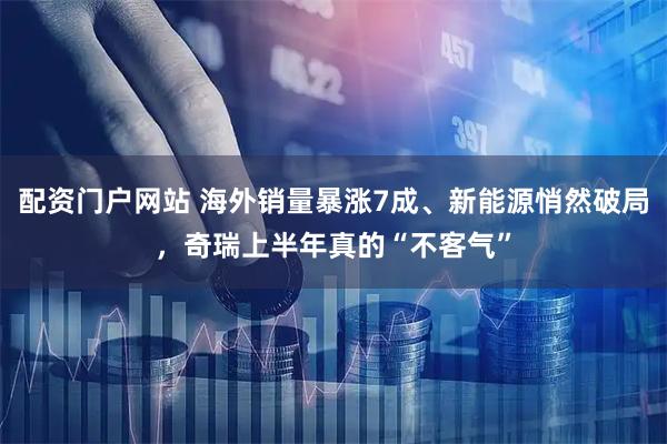 配资门户网站 海外销量暴涨7成、新能源悄然破局，奇瑞上半年真的“不客气”